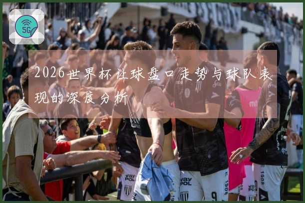 2026世界杯让球盘口走势与球队表现的深度分析