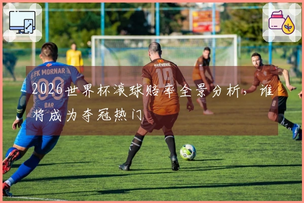 2026世界杯滚球赔率全景分析，谁将成为夺冠热门