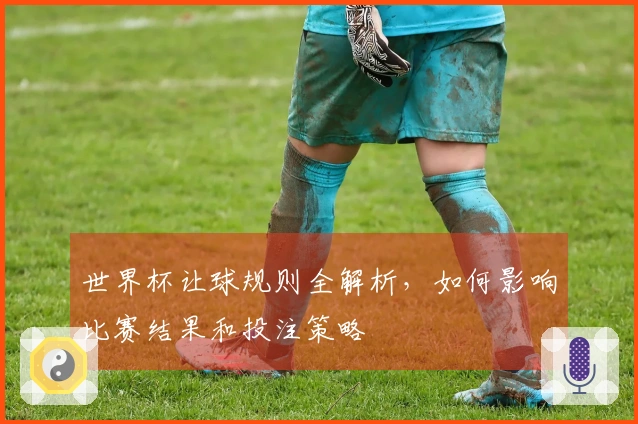 世界杯让球规则全解析，如何影响比赛结果和投注策略