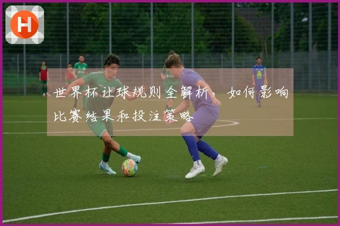 世界杯让球规则全解析，如何影响比赛结果和投注策略