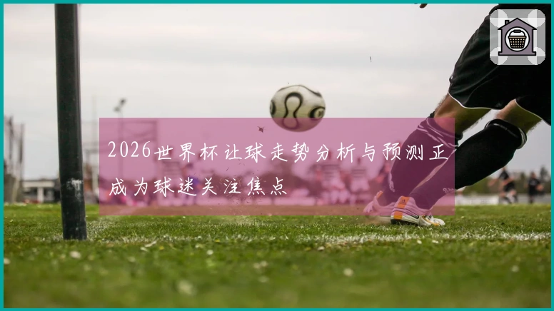 2026世界杯让球走势分析与预测正成为球迷关注焦点